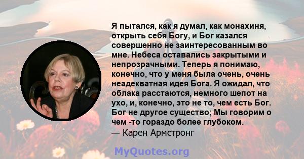 Я пытался, как я думал, как монахиня, открыть себя Богу, и Бог казался совершенно не заинтересованным во мне. Небеса оставались закрытыми и непрозрачными. Теперь я понимаю, конечно, что у меня была очень, очень