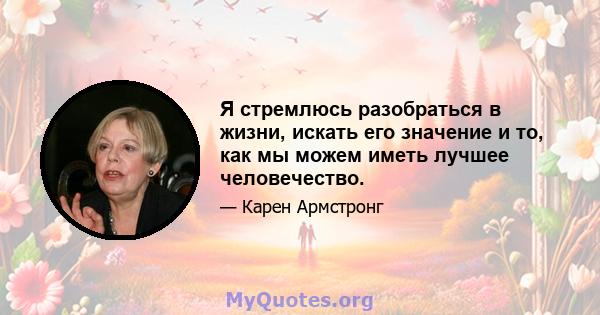 Я стремлюсь разобраться в жизни, искать его значение и то, как мы можем иметь лучшее человечество.