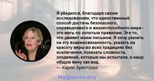 Я убедился, благодаря своим исследованиям, что единственный способ достичь безопасного, справедливого и жизнеспособного мира - это жить по золотым правилам. Это то, что движет моим письмом. Я хочу указать на эту