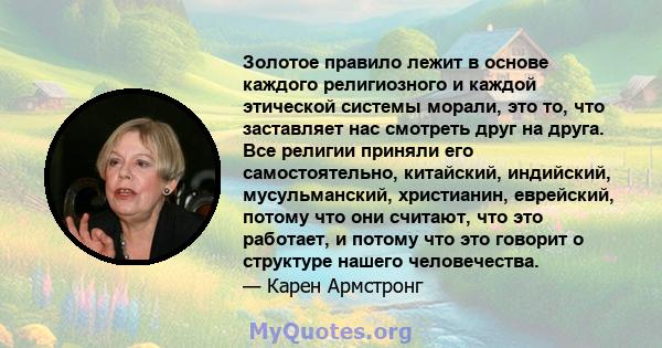 Золотое правило лежит в основе каждого религиозного и каждой этической системы морали, это то, что заставляет нас смотреть друг на друга. Все религии приняли его самостоятельно, китайский, индийский, мусульманский,