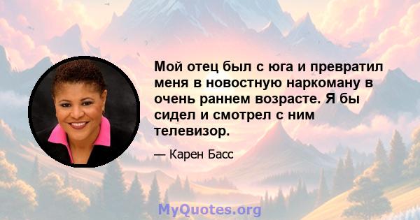 Мой отец был с юга и превратил меня в новостную наркоману в очень раннем возрасте. Я бы сидел и смотрел с ним телевизор.