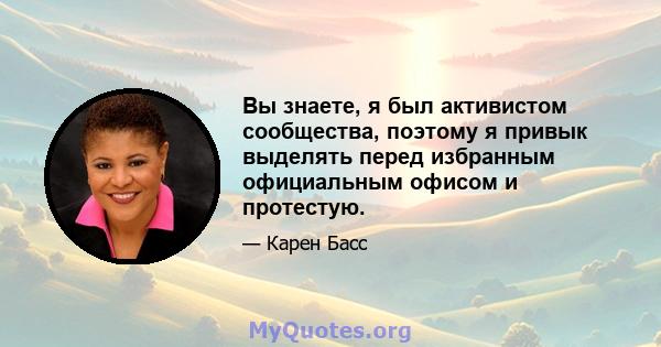 Вы знаете, я был активистом сообщества, поэтому я привык выделять перед избранным официальным офисом и протестую.