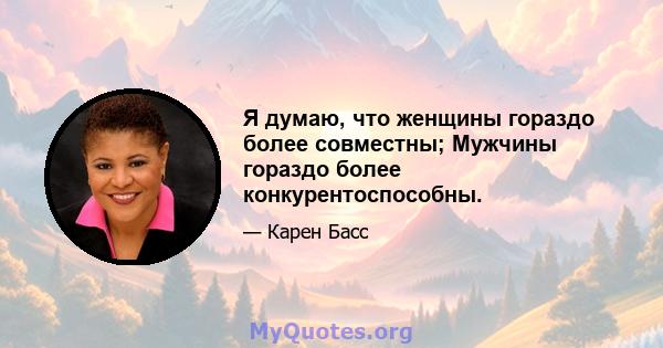 Я думаю, что женщины гораздо более совместны; Мужчины гораздо более конкурентоспособны.