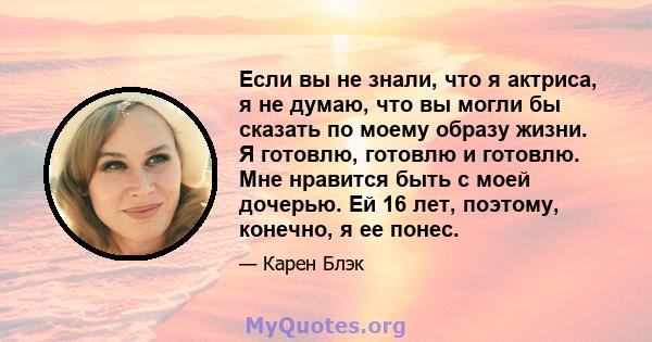 Если вы не знали, что я актриса, я не думаю, что вы могли бы сказать по моему образу жизни. Я готовлю, готовлю и готовлю. Мне нравится быть с моей дочерью. Ей 16 лет, поэтому, конечно, я ее понес.