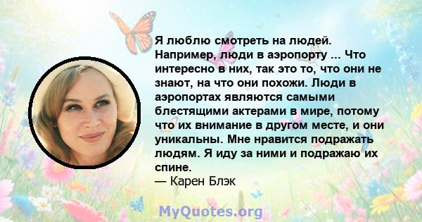 Я люблю смотреть на людей. Например, люди в аэропорту ... Что интересно в них, так это то, что они не знают, на что они похожи. Люди в аэропортах являются самыми блестящими актерами в мире, потому что их внимание в