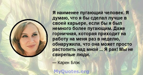 Я наименее пугающий человек. Я думаю, что я бы сделал лучше в своей карьере, если бы я был немного более пугающим. Даже горничная, которая приходит на работу на меня раз в неделю, обнаружила, что она может просто