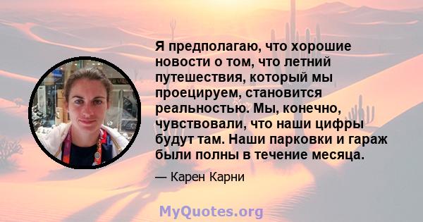 Я предполагаю, что хорошие новости о том, что летний путешествия, который мы проецируем, становится реальностью. Мы, конечно, чувствовали, что наши цифры будут там. Наши парковки и гараж были полны в течение месяца.