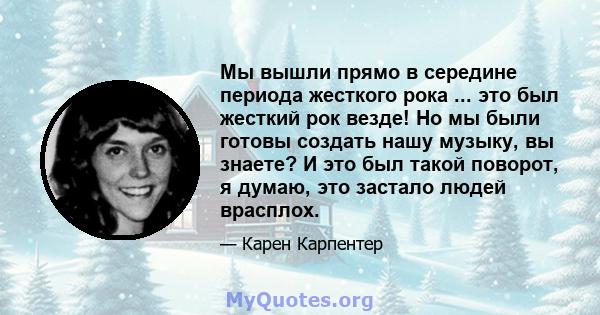 Мы вышли прямо в середине периода жесткого рока ... это был жесткий рок везде! Но мы были готовы создать нашу музыку, вы знаете? И это был такой поворот, я думаю, это застало людей врасплох.