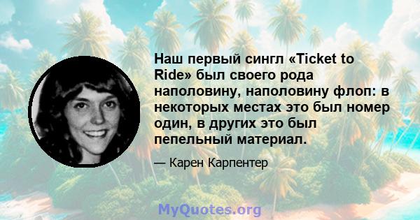 Наш первый сингл «Ticket to Ride» был своего рода наполовину, наполовину флоп: в некоторых местах это был номер один, в других это был пепельный материал.