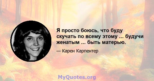 Я просто боюсь, что буду скучать по всему этому ... будучи женатым ... быть матерью.