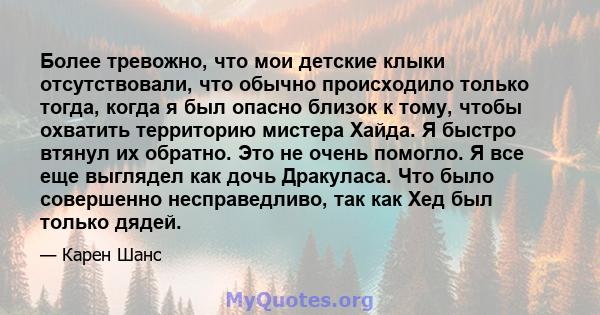 Более тревожно, что мои детские клыки отсутствовали, что обычно происходило только тогда, когда я был опасно близок к тому, чтобы охватить территорию мистера Хайда. Я быстро втянул их обратно. Это не очень помогло. Я