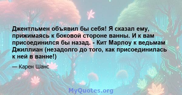 Джентльмен объявил бы себя! Я сказал ему, прижимаясь к боковой стороне ванны. И к вам присоединился бы назад. - Кит Марлоу к ведьмам Джиллиан (незадолго до того, как присоединилась к ней в ванне!)