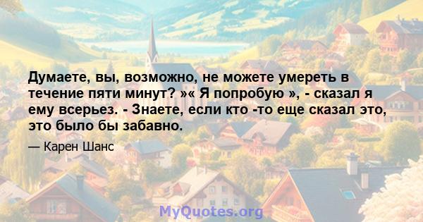 Думаете, вы, возможно, не можете умереть в течение пяти минут? »« Я попробую », - сказал я ему всерьез. - Знаете, если кто -то еще сказал это, это было бы забавно.