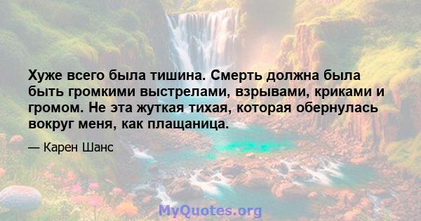 Хуже всего была тишина. Смерть должна была быть громкими выстрелами, взрывами, криками и громом. Не эта жуткая тихая, которая обернулась вокруг меня, как плащаница.