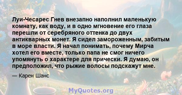 Луи-Чесарес Гнев внезапно наполнил маленькую комнату, как воду, и в одно мгновение его глаза перешли от серебряного оттенка до двух антикварных монет. Я сидел замороженным, забитым в море власти. Я начал понимать,