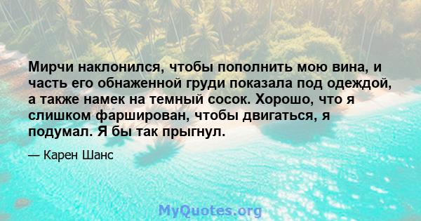 Мирчи наклонился, чтобы пополнить мою вина, и часть его обнаженной груди показала под одеждой, а также намек на темный сосок. Хорошо, что я слишком фарширован, чтобы двигаться, я подумал. Я бы так прыгнул.