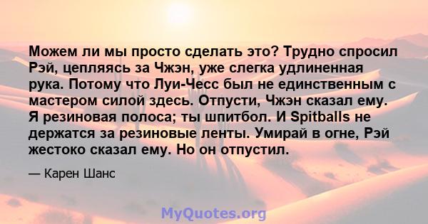 Можем ли мы просто сделать это? Трудно спросил Рэй, цепляясь за Чжэн, уже слегка удлиненная рука. Потому что Луи-Чесс был не единственным с мастером силой здесь. Отпусти, Чжэн сказал ему. Я резиновая полоса; ты шпитбол. 