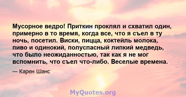 Мусорное ведро! Приткин проклял и схватил один, примерно в то время, когда все, что я съел в ту ночь, посетил. Виски, пицца, коктейль молока, пиво и одинокий, полуспасный липкий медведь, что было неожиданностью, так как 