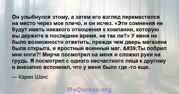 Он улыбнулся этому, а затем его взгляд переместился на место через мое плечо, и он исчез. «Эти сомнения не будут иметь никакого отношения к компании, которую вы держите в последнее время, не так ли?» У меня не было