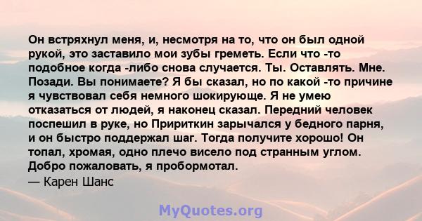 Он встряхнул меня, и, несмотря на то, что он был одной рукой, это заставило мои зубы греметь. Если что -то подобное когда -либо снова случается. Ты. Оставлять. Мне. Позади. Вы понимаете? Я бы сказал, но по какой -то