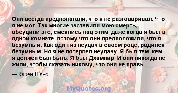 Они всегда предполагали, что я не разговаривал. Что я не мог. Так многие заставили мою смерть, обсудили это, смеялись над этим, даже когда я был в одной комнате, потому что они предположили, что я безумный. Как один из