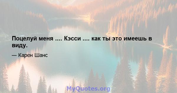 Поцелуй меня .... Кэсси .... как ты это имеешь в виду.