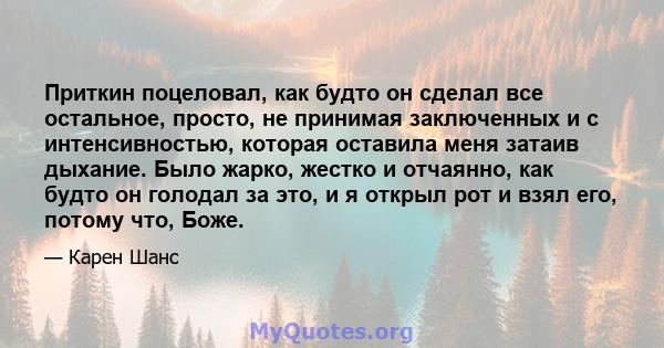 Приткин поцеловал, как будто он сделал все остальное, просто, не принимая заключенных и с интенсивностью, которая оставила меня затаив дыхание. Было жарко, жестко и отчаянно, как будто он голодал за это, и я открыл рот