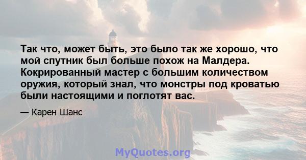 Так что, может быть, это было так же хорошо, что мой спутник был больше похож на Малдера. Кокрированный мастер с большим количеством оружия, который знал, что монстры под кроватью были настоящими и поглотят вас.