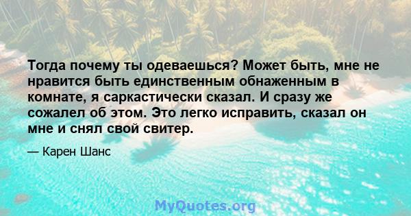 Тогда почему ты одеваешься? Может быть, мне не нравится быть единственным обнаженным в комнате, я саркастически сказал. И сразу же сожалел об этом. Это легко исправить, сказал он мне и снял свой свитер.