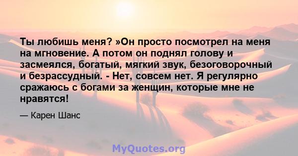 Ты любишь меня? »Он просто посмотрел на меня на мгновение. А потом он поднял голову и засмеялся, богатый, мягкий звук, безоговорочный и безрассудный. - Нет, совсем нет. Я регулярно сражаюсь с богами за женщин, которые