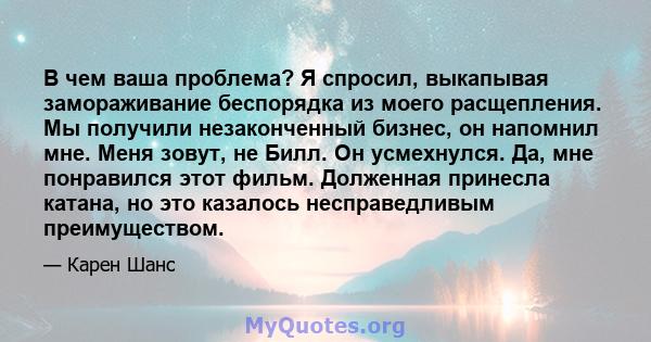 В чем ваша проблема? Я спросил, выкапывая замораживание беспорядка из моего расщепления. Мы получили незаконченный бизнес, он напомнил мне. Меня зовут, не Билл. Он усмехнулся. Да, мне понравился этот фильм. Долженная