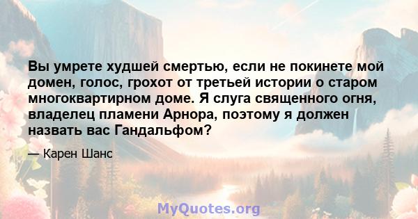 Вы умрете худшей смертью, если не покинете мой домен, голос, грохот от третьей истории о старом многоквартирном доме. Я слуга священного огня, владелец пламени Арнора, поэтому я должен назвать вас Гандальфом?