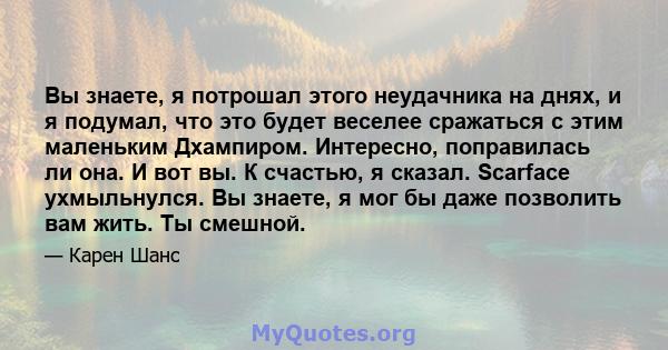 Вы знаете, я потрошал этого неудачника на днях, и я подумал, что это будет веселее сражаться с этим маленьким Дхампиром. Интересно, поправилась ли она. И вот вы. К счастью, я сказал. Scarface ухмыльнулся. Вы знаете, я