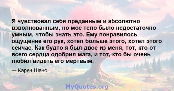 Я чувствовал себя преданным и абсолютно взволнованным, но мое тело было недостаточно умным, чтобы знать это. Ему понравилось ощущение его рук, хотел больше этого, хотел этого сейчас. Как будто я был двое из меня, тот,