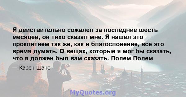 Я действительно сожалел за последние шесть месяцев, он тихо сказал мне. Я нашел это проклятием так же, как и благословение, все это время думать. О вещах, которые я мог бы сказать, что я должен был вам сказать. Полем