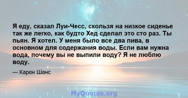 Я еду, сказал Луи-Чесс, скользя на низкое сиденье так же легко, как будто Хед сделал это сто раз. Ты пьян. Я хотел. У меня было все два пива, в основном для содержания воды. Если вам нужна вода, почему вы не выпили