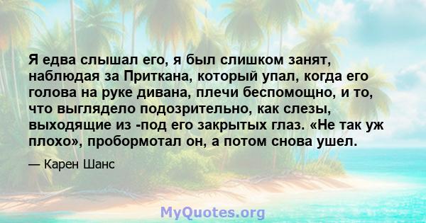 Я едва слышал его, я был слишком занят, наблюдая за Приткана, который упал, когда его голова на руке дивана, плечи беспомощно, и то, что выглядело подозрительно, как слезы, выходящие из -под его закрытых глаз. «Не так