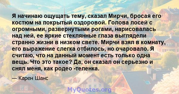 Я начинаю ощущать тему, сказал Мирчи, бросая его костюм на покрытый оздоровой. Голова лосей с огромными, развернутыми рогами, нарисовалась над ней, ее яркие стеклянные глаза выглядели странно жизни в низком свете. Мирчи 