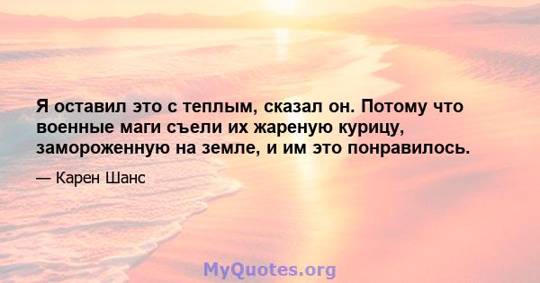 Я оставил это с теплым, сказал он. Потому что военные маги съели их жареную курицу, замороженную на земле, и им это понравилось.