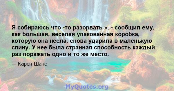 Я собираюсь что -то разорвать », - сообщил ему, как большая, веселая упакованная коробка, которую она несла, снова ударила в маленькую спину. У нее была странная способность каждый раз поражать одно и то же место.