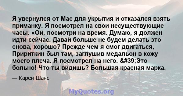 Я увернулся от Mac для укрытия и отказался взять приманку. Я посмотрел на свои несуществующие часы. «Ой, посмотри на время. Думаю, я должен идти сейчас. Давай больше не будем делать это снова, хорошо? Прежде чем я смог