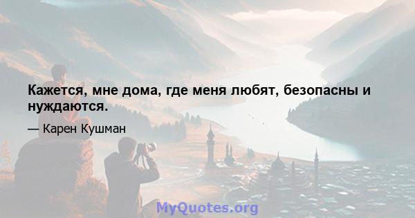 Кажется, мне дома, где меня любят, безопасны и нуждаются.