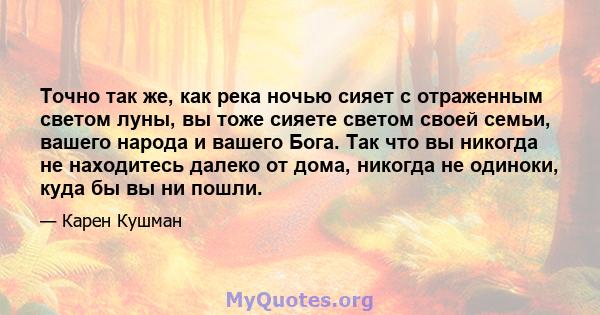 Точно так же, как река ночью сияет с отраженным светом луны, вы тоже сияете светом своей семьи, вашего народа и вашего Бога. Так что вы никогда не находитесь далеко от дома, никогда не одиноки, куда бы вы ни пошли.