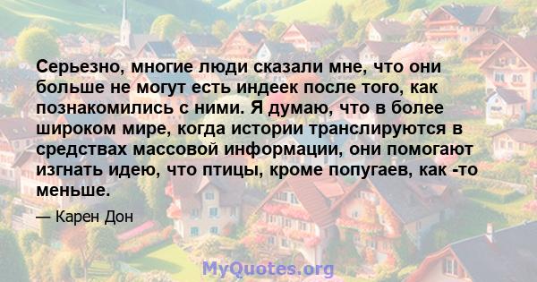 Серьезно, многие люди сказали мне, что они больше не могут есть индеек после того, как познакомились с ними. Я думаю, что в более широком мире, когда истории транслируются в средствах массовой информации, они помогают