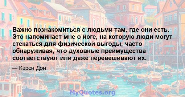 Важно познакомиться с людьми там, где они есть. Это напоминает мне о йоге, на которую люди могут стекаться для физической выгоды, часто обнаруживая, что духовные преимущества соответствуют или даже перевешивают их.