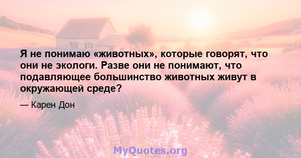 Я не понимаю «животных», которые говорят, что они не экологи. Разве они не понимают, что подавляющее большинство животных живут в окружающей среде?