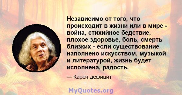 Независимо от того, что происходит в жизни или в мире - война, стихийное бедствие, плохое здоровье, боль, смерть близких - если существование наполнено искусством, музыкой и литературой, жизнь будет исполнена, радость.