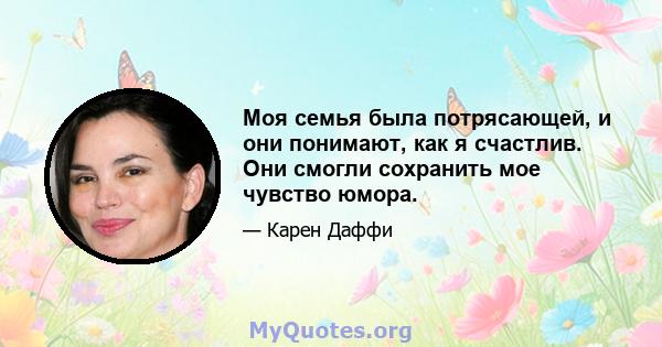 Моя семья была потрясающей, и они понимают, как я счастлив. Они смогли сохранить мое чувство юмора.