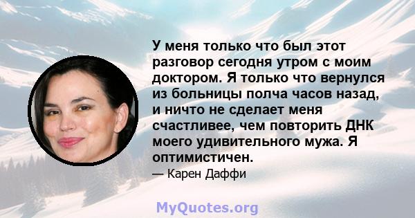 У меня только что был этот разговор сегодня утром с моим доктором. Я только что вернулся из больницы полча часов назад, и ничто не сделает меня счастливее, чем повторить ДНК моего удивительного мужа. Я оптимистичен.