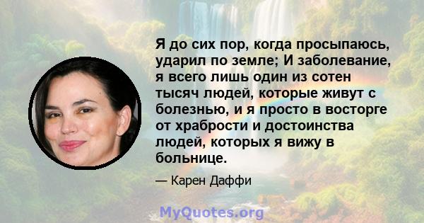 Я до сих пор, когда просыпаюсь, ударил по земле; И заболевание, я всего лишь один из сотен тысяч людей, которые живут с болезнью, и я просто в восторге от храбрости и достоинства людей, которых я вижу в больнице.